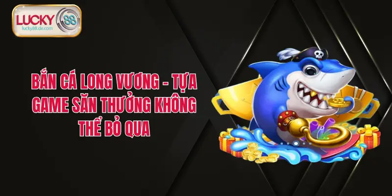 Bắn Cá Long Vương – Tựa Game Săn Thưởng Không Thể Bỏ Qua